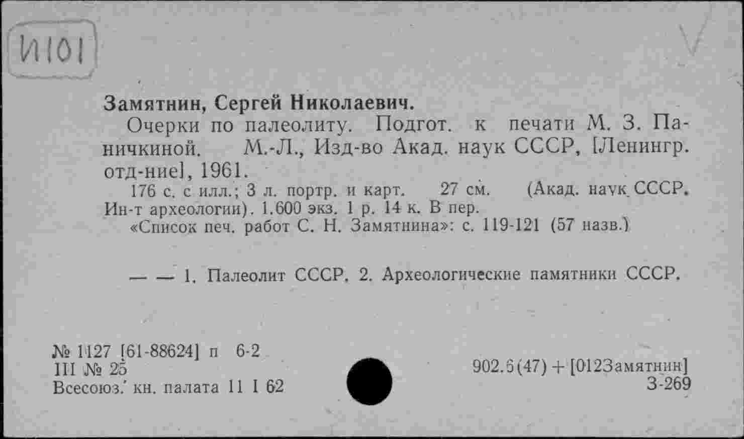 ﻿fïïïôij
Замятнин, Сергей Николаевич.
Очерки по палеолиту. Подгот. к печати М. 3. Паничкиной. М.-Л., Изд-во Акад, наук СССР, [Ленингр. отд-ние], 1961.
176 с. с илл. ; 3 л. портр. и карт. 27 см. (Акад. наук. СССР. Ин-т археологии). 1.600 экз. 1 р. 14 к. В пер.
«Список печ. работ С. Н. Замятнина»: с. 119-121 (57 назв.)
-----1. Палеолит СССР. 2. Археологические памятники СССР.
№ 1'127 161-88624] п 6-2
III № 25
Всесоюз.' кн. палата 11 I 62
902.6(47) + [0123амятнин]
3-269